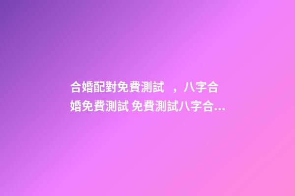 合婚配對免費測試，八字合婚免費測試 免費測試八字合婚，免費夫妻八字婚配測算